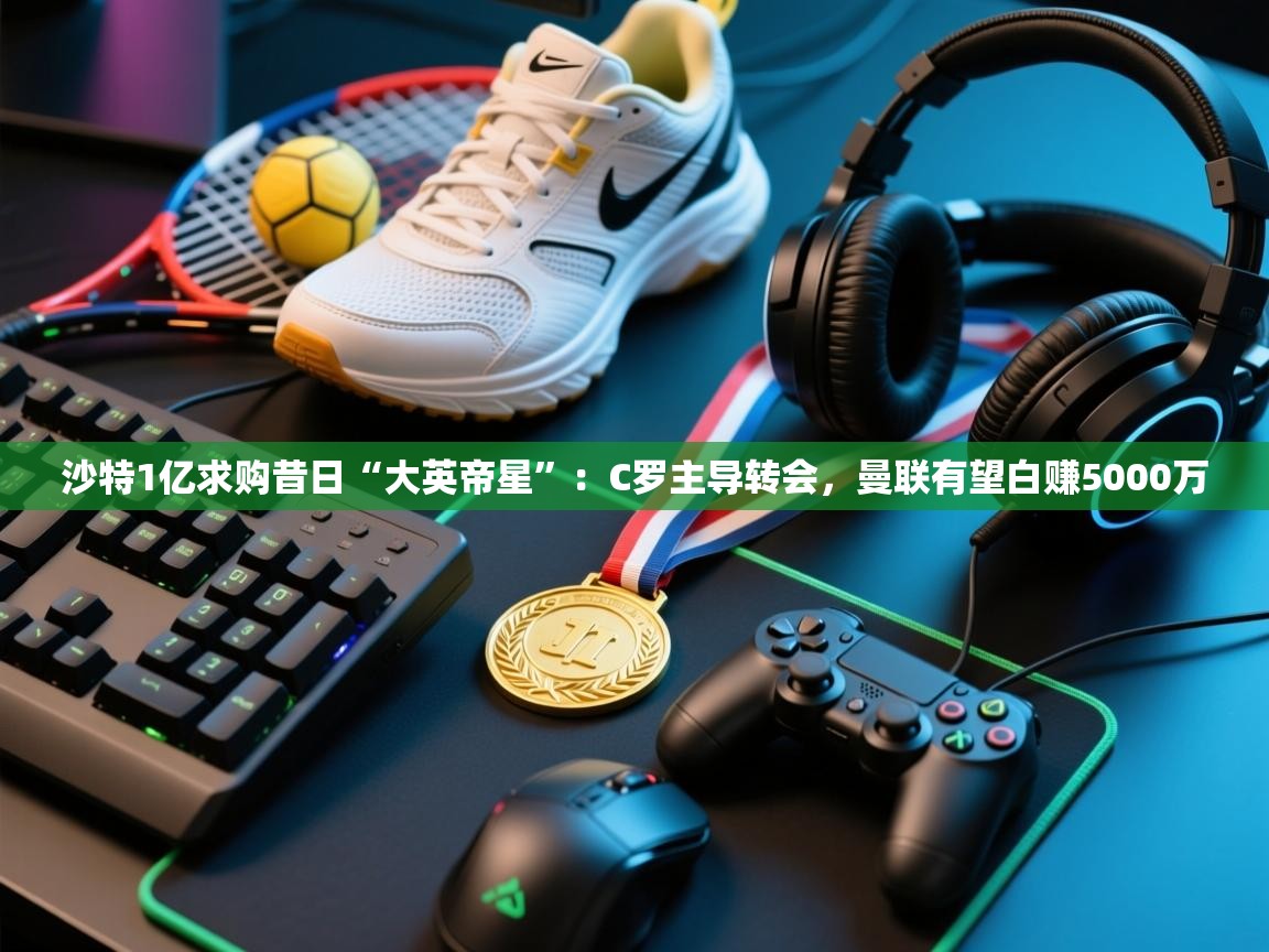 kaiyun体育入口-沙特1亿求购昔日“大英帝星”：C罗主导转会，曼联有望白赚5000万  第1张