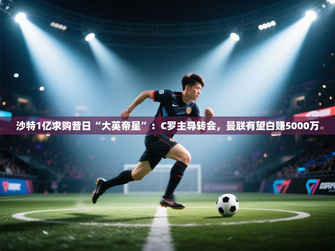 kaiyun体育入口-沙特1亿求购昔日“大英帝星”：C罗主导转会，曼联有望白赚5000万  第2张