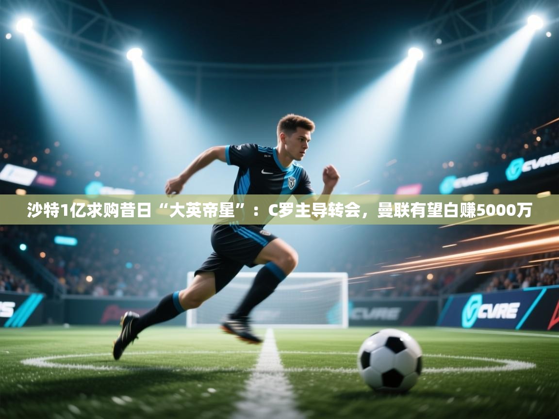 kaiyun体育入口-沙特1亿求购昔日“大英帝星”：C罗主导转会，曼联有望白赚5000万  第3张