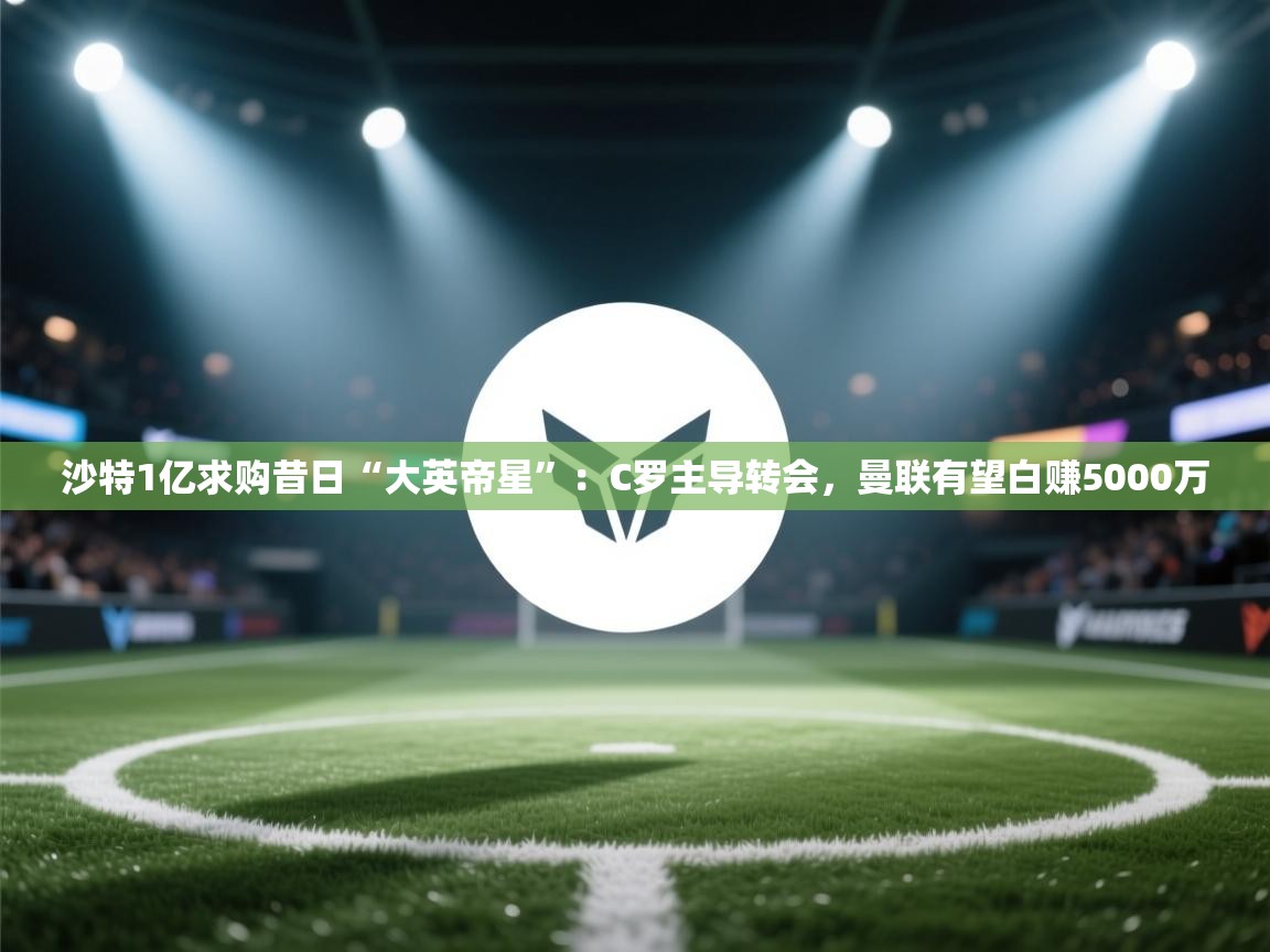 kaiyun体育入口-沙特1亿求购昔日“大英帝星”：C罗主导转会，曼联有望白赚5000万  第4张